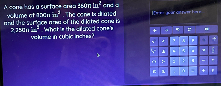 A cone has a surface area 360π in^2 and a 
volume of 800π in^3. The cone is dilated |Enter your answer here... 
and the surface area of the dilated cone is
2,250π in^2. What is the dilated cone's 
→ 9 
volume in cubic inches? 
< <tex>7 8 9 + 
< 4 5 6 x
( ) > 1 2 3 x 
π > 0 = + y