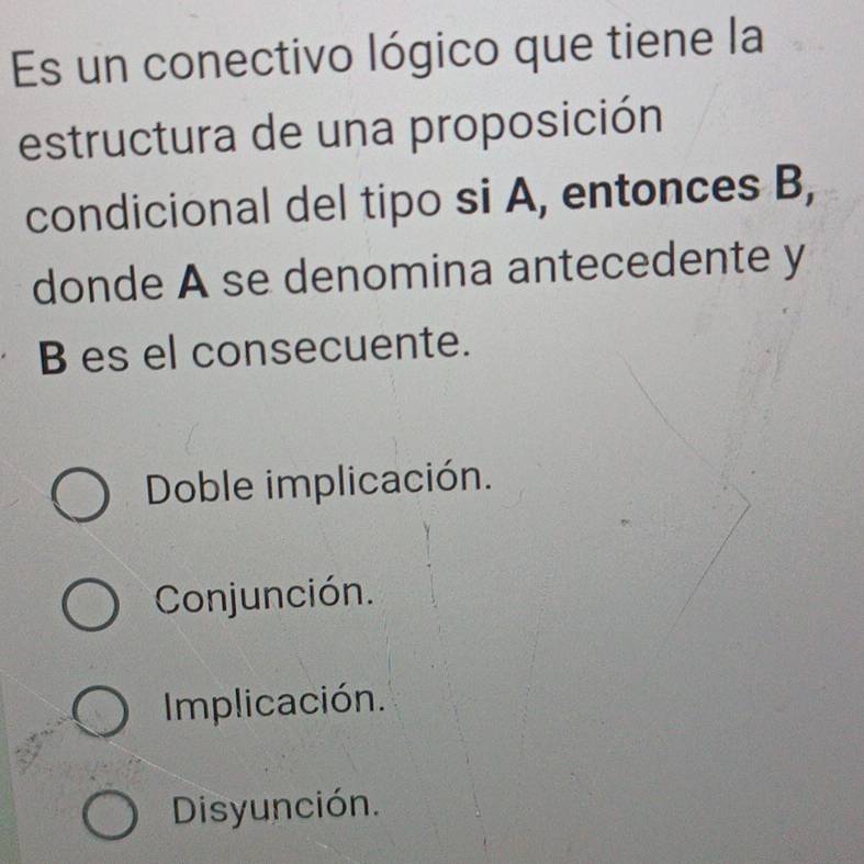 Es un conectivo lógico que tiene la
estructura de una proposición
condicional del tipo si A, entonces B,
donde A se denomina antecedente y
B es el consecuente.
Doble implicación.
Conjunción.
Implicación.
Disyunción.