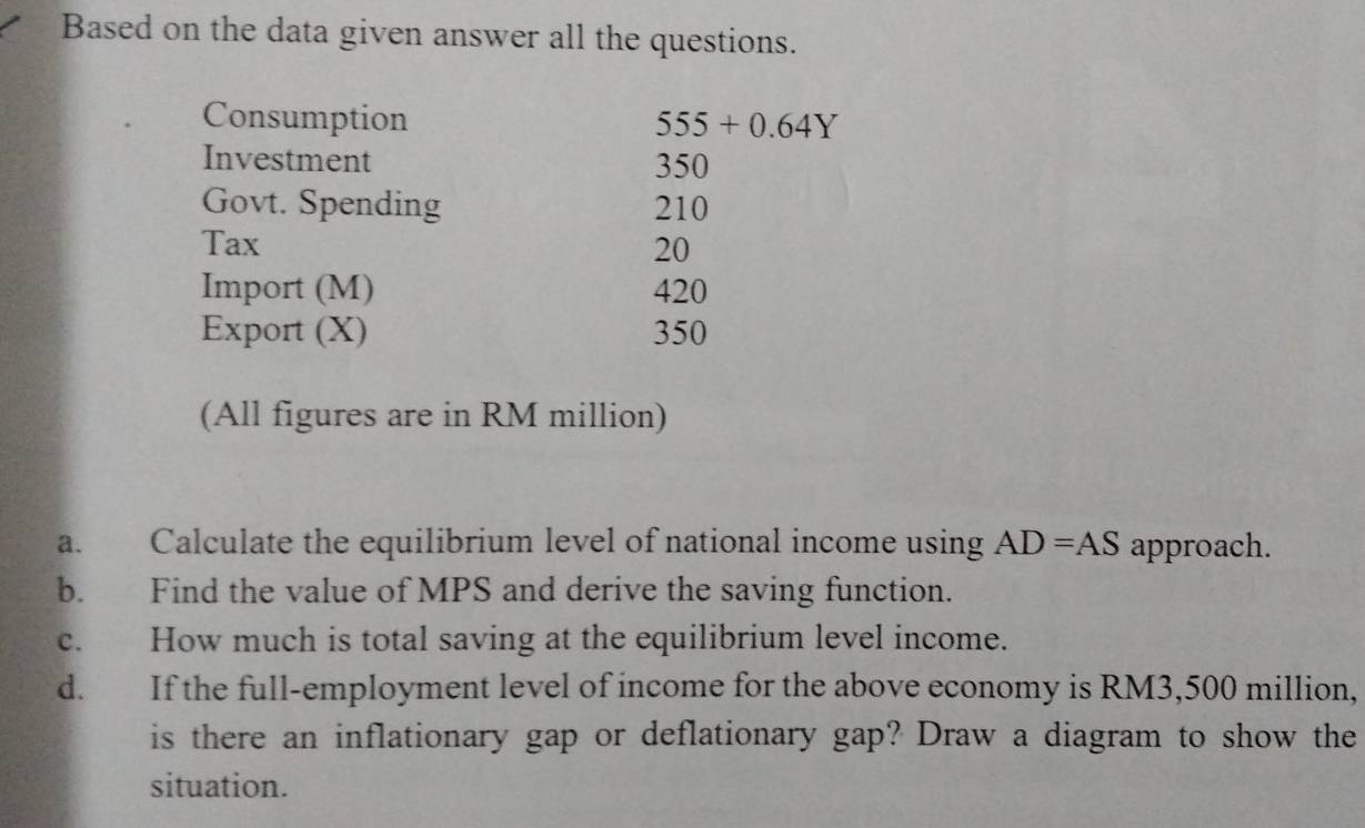 Based on the data given answer all the questions. 
Consumption 555+0.64Y
Investment 350
Govt. Spending 210
Tax 20
Import (M) 420
Export (X) 350
(All figures are in RM million) 
a. Calculate the equilibrium level of national income using AD=AS approach. 
b. Find the value of MPS and derive the saving function. 
c. How much is total saving at the equilibrium level income. 
d. If the full-employment level of income for the above economy is RM3,500 million, 
is there an inflationary gap or deflationary gap? Draw a diagram to show the 
situation.