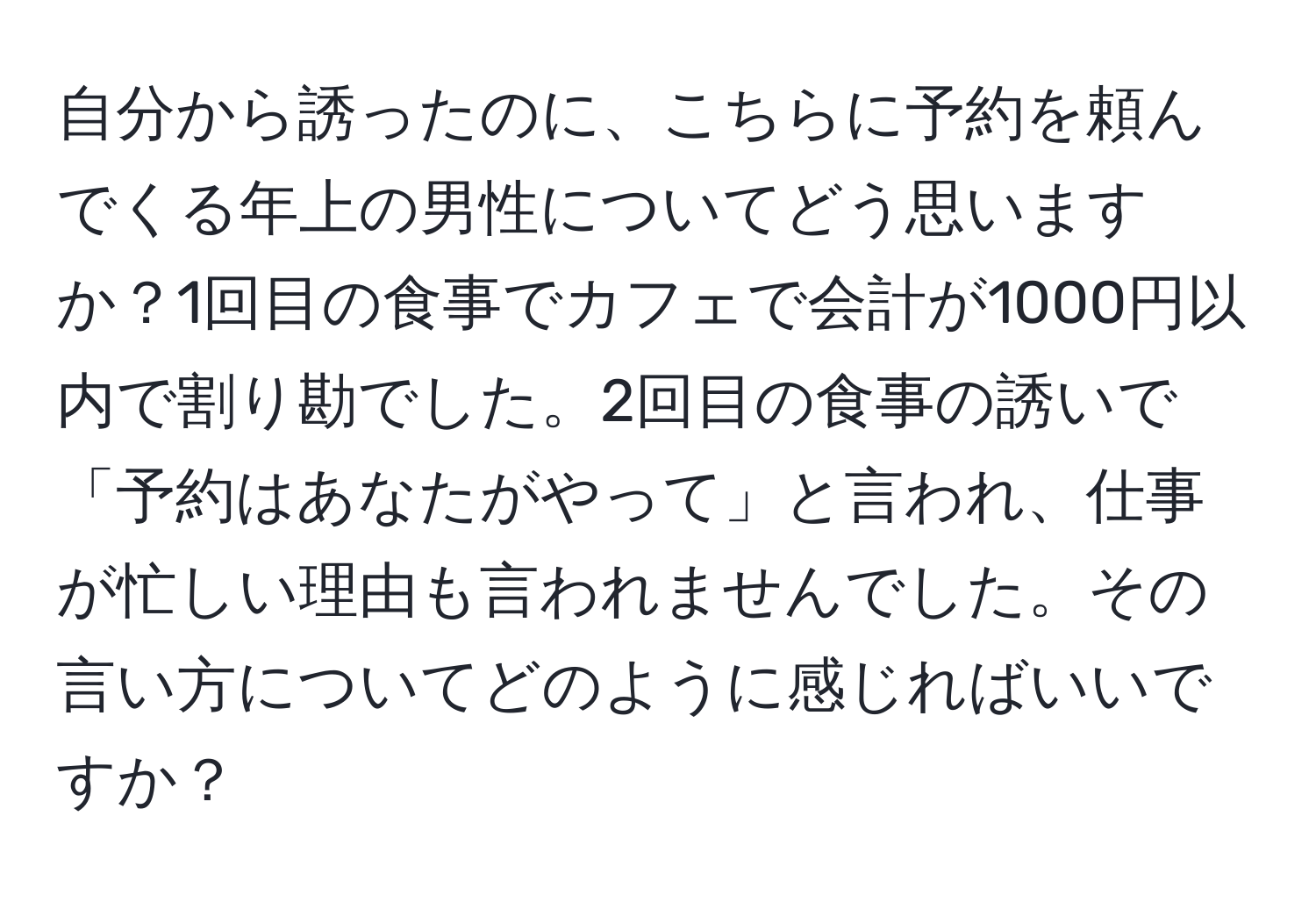 自分から誘ったのに、こちらに予約を頼んでくる年上の男性についてどう思いますか？1回目の食事でカフェで会計が1000円以内で割り勘でした。2回目の食事の誘いで「予約はあなたがやって」と言われ、仕事が忙しい理由も言われませんでした。その言い方についてどのように感じればいいですか？