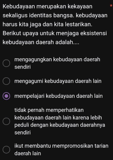 Kebudayaan merupakan kekayaan *
sekaligus identitas bangsa. kebudayaan
harus kita jaga dan kita lestarikan.
Berikut upaya untuk menjaga eksistensi
kebudayaan daerah adalah....
mengagungkan kebudayaan daerah
sendiri
mengagumi kebudayaan daerah lain
mempelajari kebudayaan daerah lain
tidak pernah memperhatikan
kebudayaan daerah lain karena lebih
peduli dengan kebudayaan daerahnya
sendiri
ikut membantu mempromosikan tarian
daerah lain