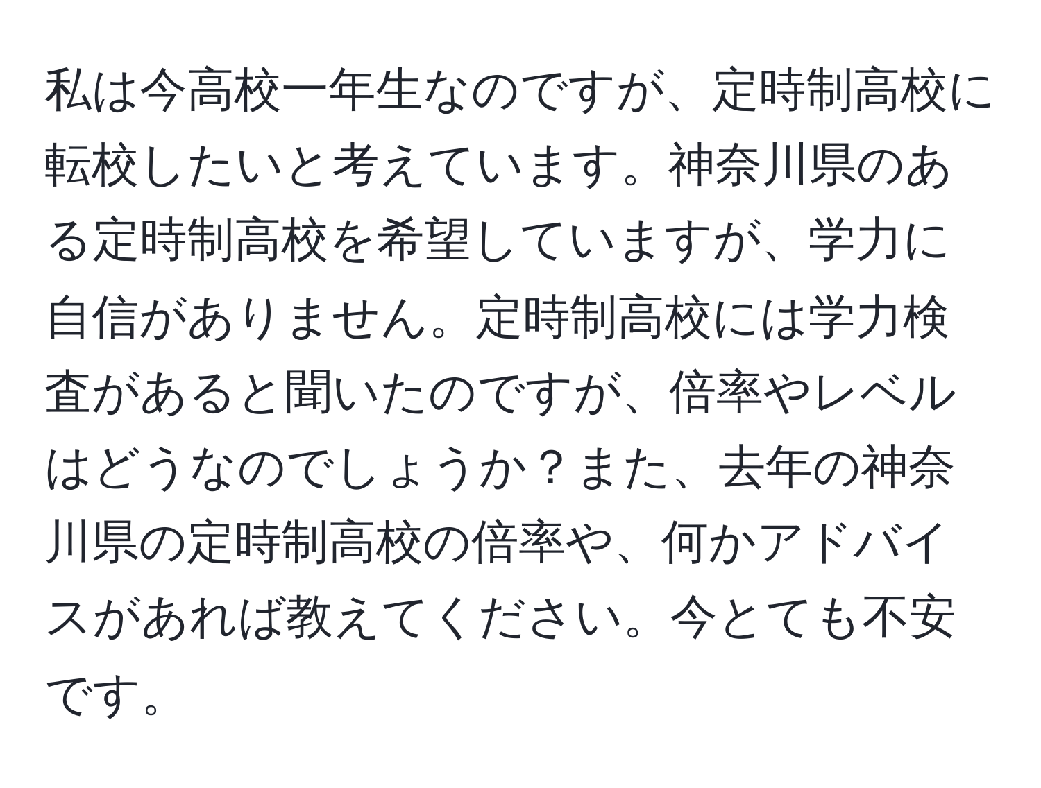 私は今高校一年生なのですが、定時制高校に転校したいと考えています。神奈川県のある定時制高校を希望していますが、学力に自信がありません。定時制高校には学力検査があると聞いたのですが、倍率やレベルはどうなのでしょうか？また、去年の神奈川県の定時制高校の倍率や、何かアドバイスがあれば教えてください。今とても不安です。