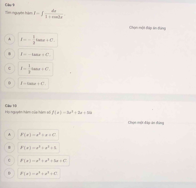 Tìm nguyên hàm I=∈t  dx/1+cos 2x . 
Chọn một đáp án đúng
A I=- 1/2 tan x+C.
B I=-tan x+C.
C I= 1/2 tan x+C.
D I=tan x+C. 
Câu 10
Họ nguyên hàm của hàm số f(x)=3x^2+2x+5lb
Chọn một đáp án đúng
A F(x)=x^3+x+C.
B F(x)=x^3+x^2+5.
C F(x)=x^3+x^2+5x+C.
D F(x)=x^3+x^2+C.