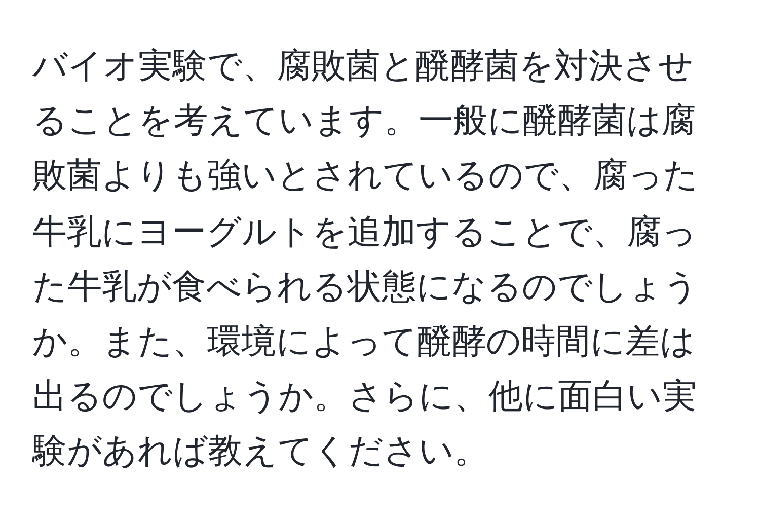 バイオ実験で、腐敗菌と醗酵菌を対決させることを考えています。一般に醗酵菌は腐敗菌よりも強いとされているので、腐った牛乳にヨーグルトを追加することで、腐った牛乳が食べられる状態になるのでしょうか。また、環境によって醗酵の時間に差は出るのでしょうか。さらに、他に面白い実験があれば教えてください。