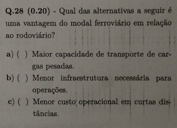 28 (0.20) - Qual das alternativas a seguir é
uma vantagem do modal ferroviário em relação
ao rodoviário?
a) ( ) Maior capacidade de transporte de car-
gas pesadas.
b)( ) Menor infraestrutura necessária para
operações.
c) ( ) Menor custo operacional em curtas dis
tâncias.