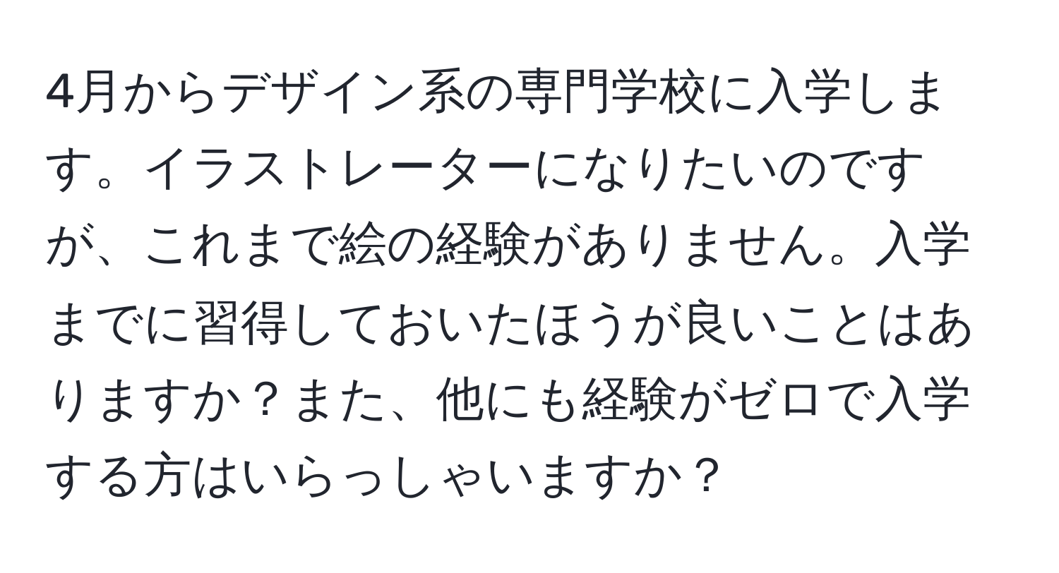 4月からデザイン系の専門学校に入学します。イラストレーターになりたいのですが、これまで絵の経験がありません。入学までに習得しておいたほうが良いことはありますか？また、他にも経験がゼロで入学する方はいらっしゃいますか？