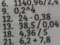 1140, 96/2,4
9. 0,2^(wedge)4
12. 24-0.38
13. 38, 5 / 0,04
18. 4, 36 / 5
21. 6,2+7,8