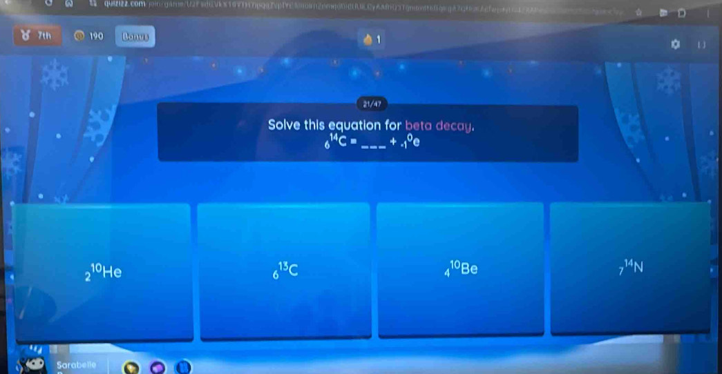 qUI222.conVjingareU2F5dcvkx197f7pg92p1ye|9oln26mq004LCyA&m031gndm966qegA7c60A2fernn20
7th 190 Bonus
21/47
Solve this equation for beta decay.
6^(14)C= _ +_(-1)^0e
2^(10)He
_6^((13)C
4^10)Be
7^(14)N
Sarabelle