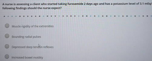 A nurse is assessing a client who started taking furosemide 2 days ago and has a potassium level of 3.1 mEq/
following findings should the nurse expect?
Muscle rigidity of the extremities
Bounding radial pulses
Depressed deep tendón reflexes
Increased bowel motility