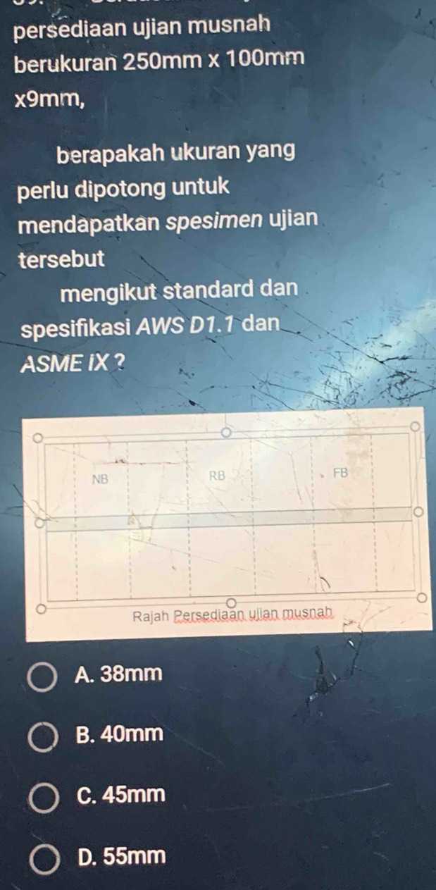 persediaan ujian musnah
berukuran 250mm x 100mm
x9mm,
berapakah ukuran yang
perlu dipotong untuk
mendapatkan spesimen ujian
tersebut
mengikut standard dan .
spesifikasi AWS D1.1 dan
ASME IX ?
A. 38mm
B. 40mm
C. 45mm
D. 55mm