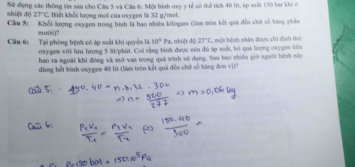 Sử dụng các thông tin sau cho Câu 5 và Câu 6: Một bình oxy y tế có thể tích 40 lít, áp suất 150 bar khi ớ 
nhiệt độ 27°C Biết khối lượng mol của oxygen là 32 g/mol. 
Câu 5: Khối lượng oxygen trong bình là bao nhiêu kilogam (làm tròn kết quả đến chữ số hàng phần 
mười)? 
Câu 6: Tại phòng bệnh có áp suất khí quyển là 10^5Pa 1, nhiệt độ 27°C 1, một bệnh nhân được chỉ định thờ 
oxygen với lưu lượng 5 lít /phút. Coi rằng bình được nén đủ áp suất, bỏ qua lượng oxygen tiêu 
hao ra ngoài khi đóng và mở van trong quá trình sử dụng. Sau bao nhiêu giờ người bệnh này 
dùng hết bình oxygen 40 lít (làm tròn kết quả đến chữ số hàng đơn vị)?