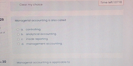 Clear my choice Time left 1:07:18 
29 Managerial accounting is also called
ut of a. controlling.
b. analytical accounting
c. inside reporting.
d. management accounting.
n 30 Managerial accounting is applicable to