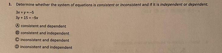 Determine whether the system of equations is consistent or inconsistent and if it is independent or dependent.
3x+y=-5
3y+15=-9x
A consistent and dependent
⑬ consistent and independent
◎ inconsistent and dependent
① inconsistent and independent