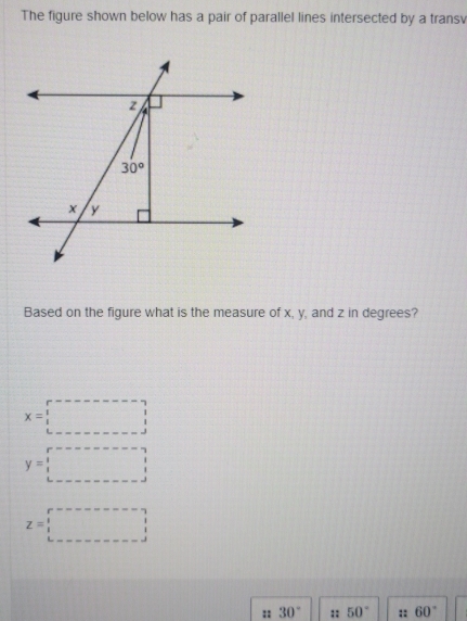 The figure shown below has a pair of parallel lines intersected by a transv
Based on the figure what is the measure of x, y, and z in degrees?
x=□
y=□
z=□
:: 30° :: 50° :: 60°