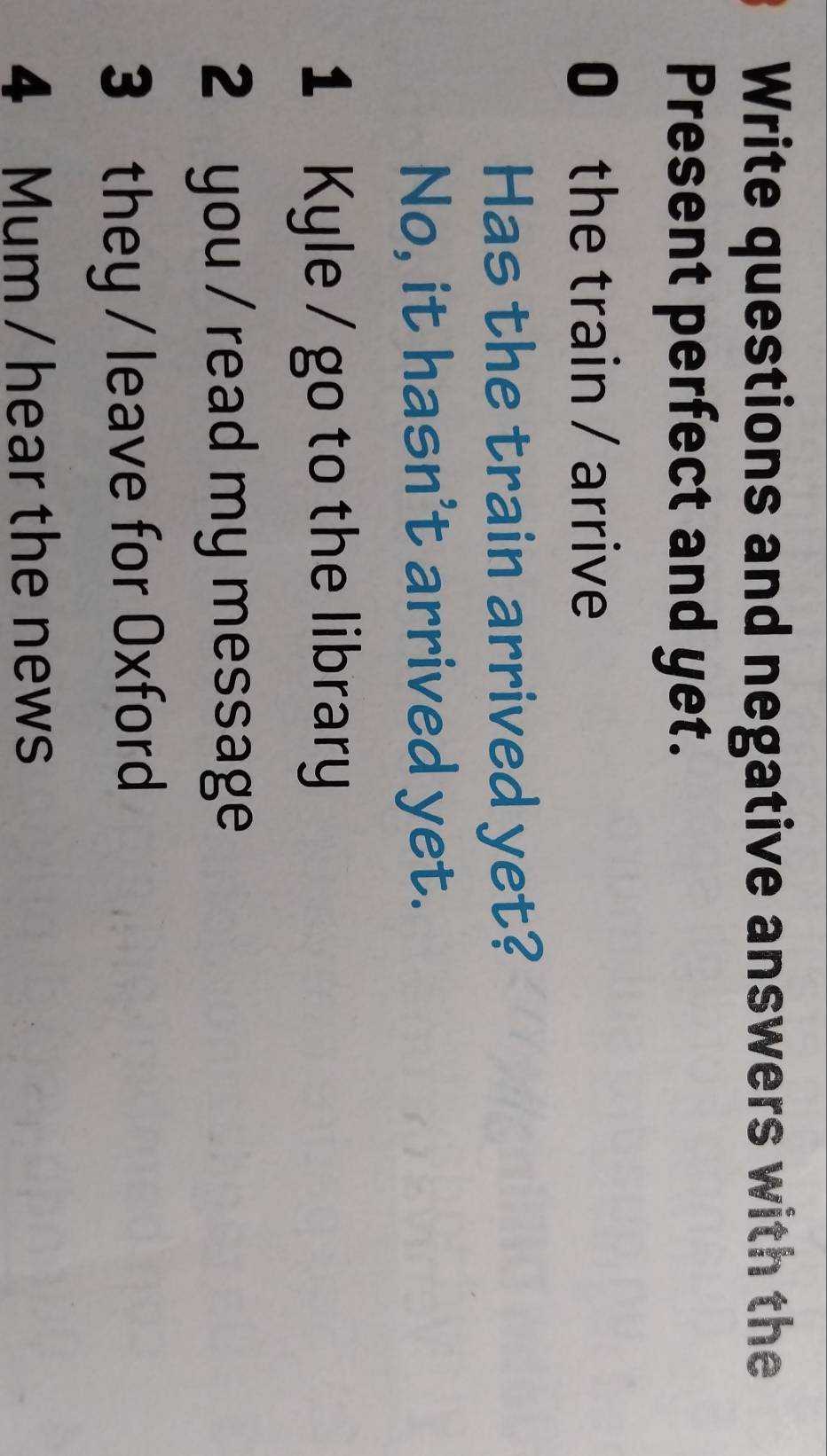 Write questions and negative answers with the 
Present perfect and yet. 
0 the train / arrive 
Has the train arrived yet? 
No, it hasn't arrived yet. 
1 Kyle / go to the library 
2 you / read my message 
3 they / leave for Oxford 
4 Mum / hear the news