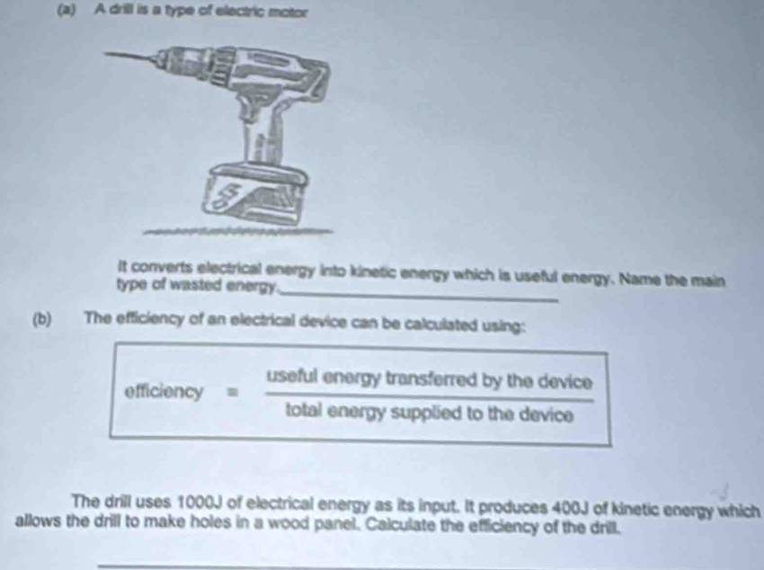 A drill is a type of electric motor 
It converts electrical energy into kinetic energy which is useful energy. Name the main 
type of wasted energy._ 
(b) The efficiency of an electrical device can be calculated using: 
efficiency = useful energy transferred by the device 
overline WIntotalenom | 
total energy supplied to the device 
The drill uses 1000J of electrical energy as its input. It produces 400J of kinetic energy which 
allows the drill to make holes in a wood panel. Calculate the efficiency of the drill.