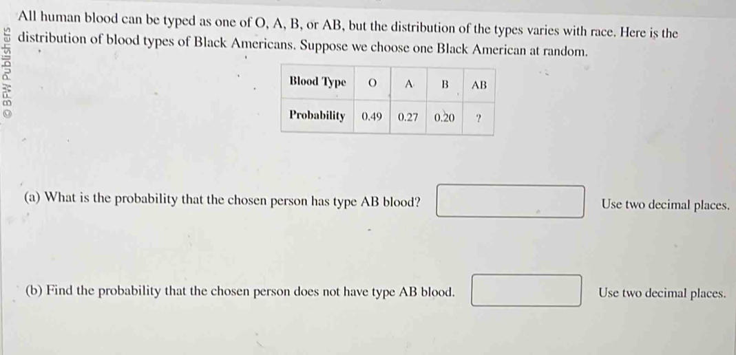 All human blood can be typed as one of O, A, B, or AB, but the distribution of the types varies with race. Here is the 
distribution of blood types of Black Americans. Suppose we choose one Black American at random. 
(a) What is the probability that the chosen person has type AB blood? □ Use two decimal places. 
(b) Find the probability that the chosen person does not have type AB blood. □ Use two decimal places.