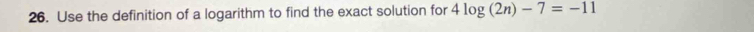 Use the definition of a logarithm to find the exact solution for 4log (2n)-7=-11