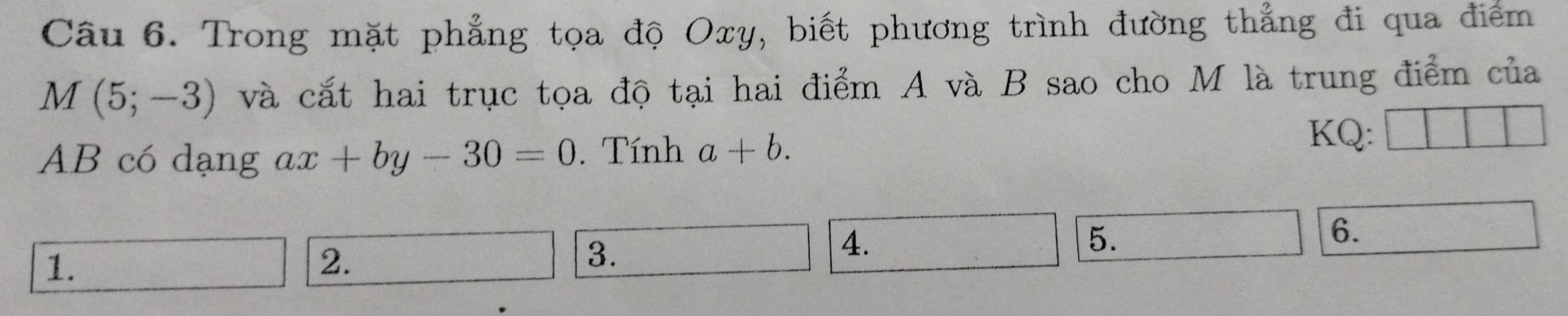 Trong mặt phẳng tọa độ Oxy, biết phương trình đường thẳng đi qua điểm
M(5;-3) và cắt hai trục tọa độ tại hai điểm A và B sao cho M là trung điểm của
AB có dạng ax+by-30=0. Tính a+b. 
KQ: 
4. 
5. 
6. 
1. 
2. 
3.