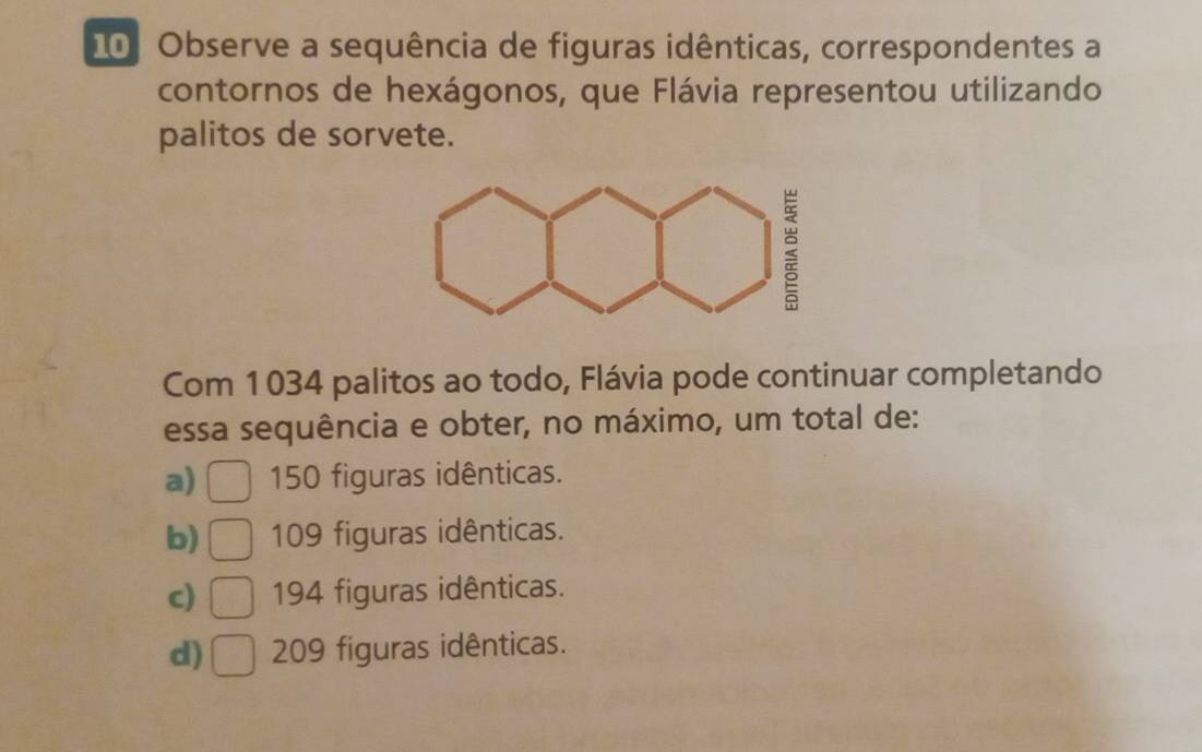 Observe a sequência de figuras idênticas, correspondentes a
contornos de hexágonos, que Flávia representou utilizando
palitos de sorvete.
Com 1034 palitos ao todo, Flávia pode continuar completando
essa sequência e obter, no máximo, um total de:
a) 150 figuras idênticas.
b) 109 figuras idênticas.
c) 194 figuras idênticas.
d) 209 figuras idênticas.