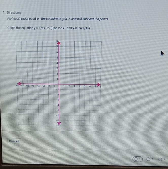 Directions 
Plot each exact point on the coordinate grid. A line will connect the points. 
Graph the equation y=1/4x-2. (Use the x - and y-intercepts) 
Clear All
1 2 3