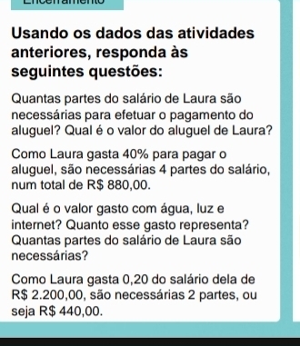 Usando os dados das atividades 
anteriores, responda às 
seguintes questões: 
Quantas partes do salário de Laura são 
necessárias para efetuar o pagamento do 
aluguel? Qualé o valor do aluguel de Laura? 
Como Laura gasta 40% para pagar o 
aluguel, são necessárias 4 partes do salário, 
num total de R$ 880,00. 
Qual é o valor gasto com água, luz e 
internet? Quanto esse gasto representa? 
Quantas partes do salário de Laura são 
necessárias? 
Como Laura gasta 0,20 do salário dela de
R$ 2.200,00, são necessárias 2 partes, ou 
seja R$ 440,00.