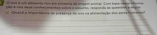 ovo é um alimento rico em proteína de origem animal. Com base nessa informa- 
ção e nos seus conhecimentos sobre o assunto, responda às questões a seguir. 
a) Qual é a importância da presença do ovo na alimentação dos seres humanos? 
_ 
_ 
_