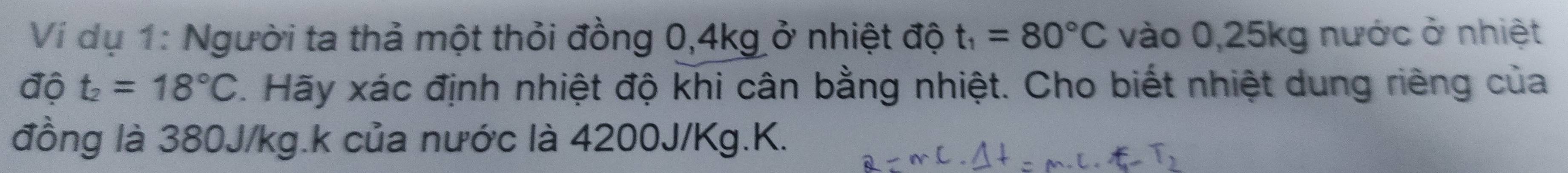 Ví dụ 1: Người ta thả một thỏi đồng 0, 4kg ở nhiệt độ t_1=80°C vào 0,25kg nước ở nhiệt 
độ t_2=18°C C. Hãy xác định nhiệt độ khi cân bằng nhiệt. Cho biết nhiệt dung riêng của 
đồng là 380J/kg.k của nước là 4200J/Kg. K.