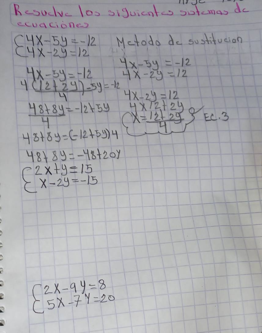 Resuduc los siguicntes sitemas do 
ecudciones
(4x-5y=-12 Mctodo do sustifucion
(4x-2y=12
4x-5y=-12
4x-5y=-12 4x-2y=12
 (4(12+2y)-5y)/4 =-12 4x-2y=12
 (48+8y)/4 =-12+5y 4x12+2y
48+8y=(-12+5y)4 x= (12+2y)/4 
EC. 3
48+8y=-48+20y
beginarrayl 2x+y=15 x-2y=-15endarray.
beginarrayl 2x-9y=8 5x-7y=20endarray.