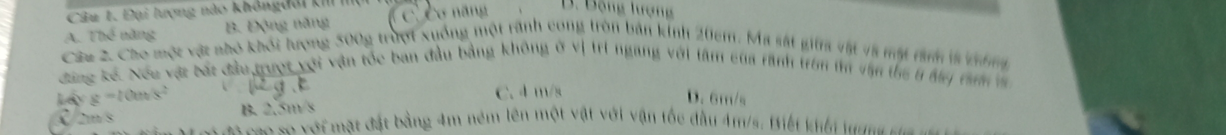 Đại lượng nào không đổi kII
A. Thể năng B. Động năng ( C. Cơ năng
B. Bộng lượng
Câu 2. Cho một vật nhỏ khỏi lượng 500g trượt xuống một rãnh cong tròn bản kinh 205m. Ma sát gi vật và một rành là không
đùng kế. Nóu vật bắt đầu trượt với vận tốc ban đầu bằng không ở vị trí ngang với tâm của rành trên tm vận thể 6 đay tah m
Là x =100 lg. k C. 4 m/s
D. 6m/s
B. 2.5m/s
C mm s 0m số ới mặt đặt bằng 4m ném lên một vật với vận tốc đầu 4m/s. Biết khếi tuma c