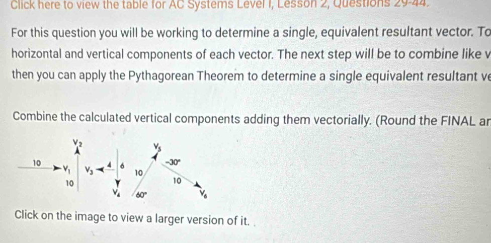 Click here to view the table for AC Systems Level 1, Lesson 2, Questions 29-44.
For this question you will be working to determine a single, equivalent resultant vector. To
horizontal and vertical components of each vector. The next step will be to combine like v
then you can apply the Pythagorean Theorem to determine a single equivalent resultant v
Combine the calculated vertical components adding them vectorially. (Round the FINAL ar
Click on the image to view a larger version of it.