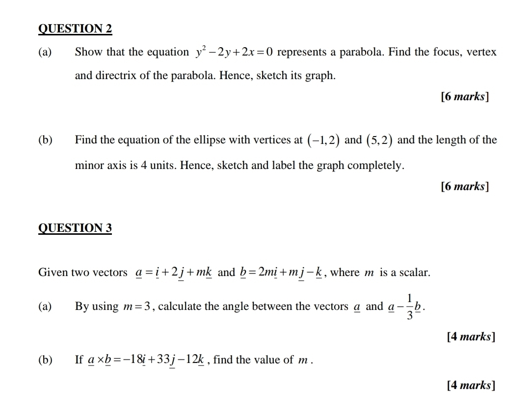 Show that the equation y^2-2y+2x=0 represents a parabola. Find the focus, vertex 
and directrix of the parabola. Hence, sketch its graph. 
[6 marks] 
(b) Find the equation of the ellipse with vertices at (-1,2) and (5,2) and the length of the 
minor axis is 4 units. Hence, sketch and label the graph completely. 
[6 marks] 
QUESTION 3 
Given two vectors _ a=_ i+2j+m_ k and _ b=2m_ i+mj-_ k , where m is a scalar. 
(a) By using m=3 , calculate the angle between the vectors a and _ a- 1/3 _ b. 
[4 marks] 
(b) If _ a* _ b=-18_ i+33j-12_ k , find the value of m. 
[4 marks]