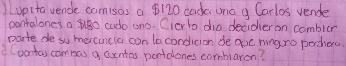 Lopita vende camisas a $120 cada una g Carlos vende 
pantalones a $180 cada ono. Clerto dia decideron cambior 
parte de so merconcla con lacondicion deave hingono perdiera 
(oontas camisa) y cocntos pontalones camblaron?