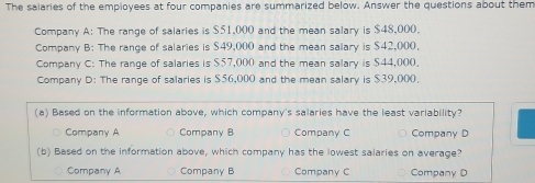 The salaries of the employees at four companies are summarized below. Answer the questions about them
Company A: The range of salaries is $51,000 and the mean salary is $48,000.
Company B: The range of salaries is $49,000 and the mean salary is $42,000,
Company C: The range of salaries is $57,000 and the mean salary is $44,000.
Company D: The range of salaries is $56,000 and the mean salary is $39,000,
(a) Based on the information above, which company's salaries have the least variability?
Company A Company B Company C Company D
(b) Based on the information above, which company has the lowest salaries on average?
Company A Company B Company C Company D