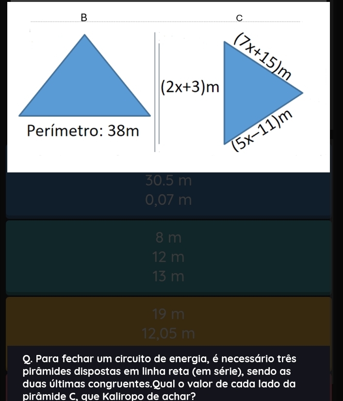 Perímetro: 38m
30.5 m
0,07 m
8 m
12 m
13 m
19 m
12,05 m
Q. Para fechar um circuito de energia, é necessário três
pirâmides dispostas em linha reta (em série), sendo as
duas últimas congruentes.Qual o valor de cada lado da
pirâmide C. que Kaliropo de achar?