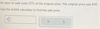 An item on sale costs 55% of the original price. The original price was $45. 
Use the ALEKS calculator to find the sale price. 
×