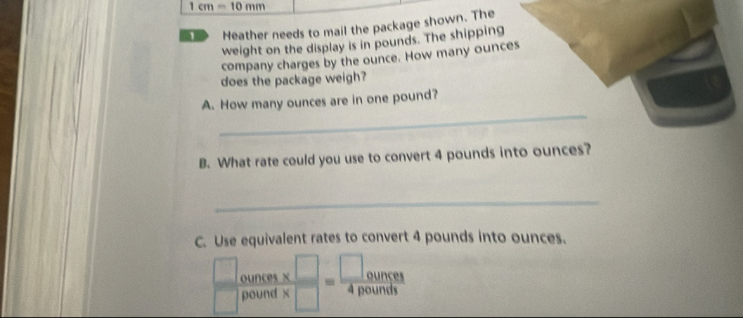 1cm=10mm
D Heather needs to mail the package shown. The 
weight on the display is in pounds. The shipping 
company charges by the ounce. How many ounces
does the package weigh? 
_ 
A. How many ounces are in one pound? 
B. What rate could you use to convert 4 pounds into ounces? 
_ 
C. Use equivalent rates to convert 4 pounds into ounces. 
ounces  x□ /x□  = □ ounce/4pounds 
 □ /□   pound