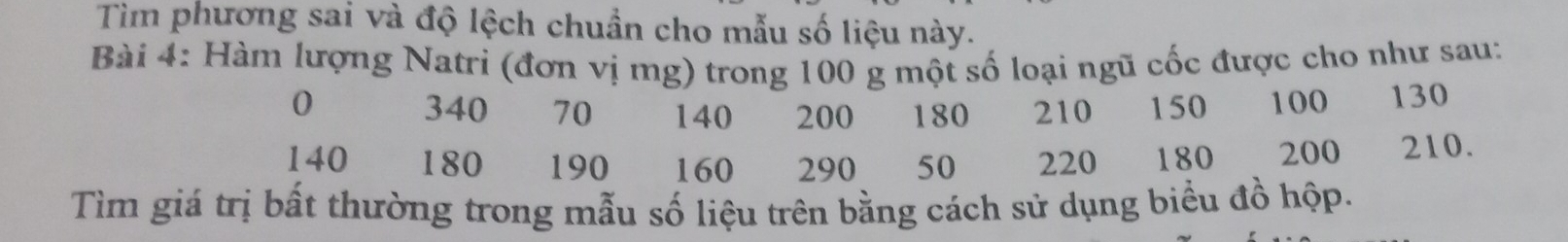 Tìm phương sai và độ lệch chuẩn cho mẫu số liệu này. 
Bài 4: Hàm lượng Natri (đơn vị mg) trong 100 g một số loại ngũ cốc được cho như sau:
0 340 70 140 200 180 210 150 100 130
140 180 190 160 290 50 220 180 200 210. 
Tìm giá trị bất thường trong mẫu số liệu trên bằng cách sử dụng biểu đồ hộp.