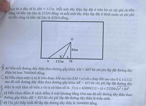 tách từ A đến M là AM=112m 1. Mỗi mét dây điện lắp đặt ở trên bờ có chi phí cả tiền 
công và tiền vật liệu là 25200 đồng và mỗi mét dây điện lắp đặt ở dưới nước có chi phí 
cả tiền công và tiền vật liệu là 42000 đồng. 
a) Nếu nối đường dây điện theo đường gắp khúc AM+MO thì chi phí lắp đặt đường dây
điện bé hơn 7000000 đồng. 
b) Nếu chọn một vị trí K trên đoạn AM sao cho KM=x (với x thay đổi sao cho 0≤ x≤ 112
sau đó nối đường dây điện theo đường gấp khúc AK+KO thì chi phí lắp đặt đường dây
điện là một hàm số biến x và ta có hàm số là: f(x)=42000(112-x)+25200sqrt(x^2+84^2)
c) Nếu chọn điểm K cách điểm A một khoảng bằng 63m sau đó nối đường dây điện theo 
đường gấp khúc AK+KO thì chi phí lắp đặt đường dây điện là thấp nhất. 
d) Chi phí thấp nhất để lắp đặt đường dây điện là 5644800 đồng.