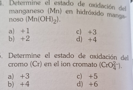 Determine el estado de oxidación del
manganeso (Mn) en hidróxido manga-
noso (Mn(OH)_2).
a) +1 c) +3
b) +2 d +4
3. Determine el estado de oxidación del
cromo (Cr) en el ion cromato (CrO_4^(2-)).
a) +3 c) +5
b +4 d) +6