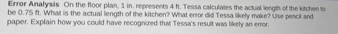 Error Analysis On the floor plan, 1 in. represents 4 ft. Tessa calculates the actual length of the kitchen to 
be 0.75 ft. What is the actual length of the kitchen? What error did Tessa likely make? Use pencil and 
paper. Explain how you could have recognized that Tessa's result was likely an error.