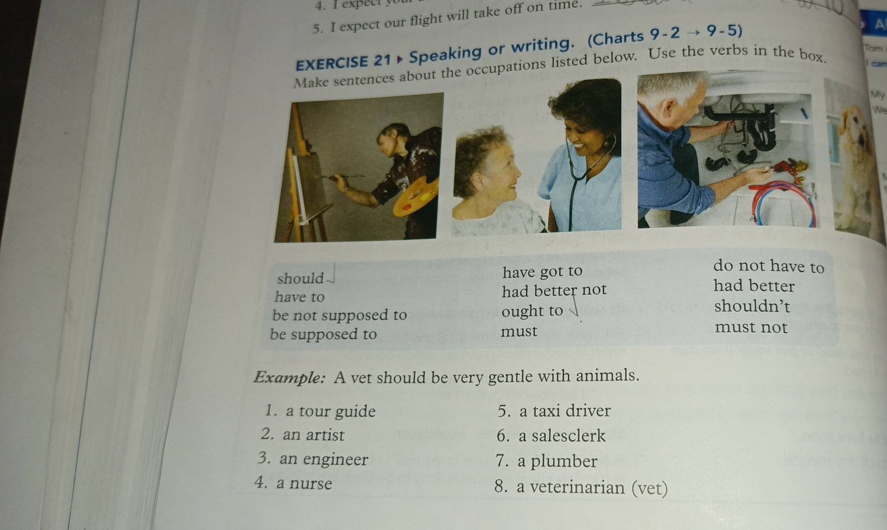 expect y 
5. I expect our flight will take off on time. 
EXERCISE 21> Speaking or writing. (Charts 9-2 → 9-5) 
Tom 
Make sentences about the occupations listed below. Use the verbs in the box. i can 
My 
e 
should have got to 
do not have to 
have to had better not 
had better 
be not supposed to ought to 
shouldn’t 
be supposed to must 
must not 
Example: A vet should be very gentle with animals. 
1. a tour guide 5. a taxi driver 
2. an artist 6. a salesclerk 
3. an engineer 7. a plumber 
4. a nurse 8. a veterinarian (vet)