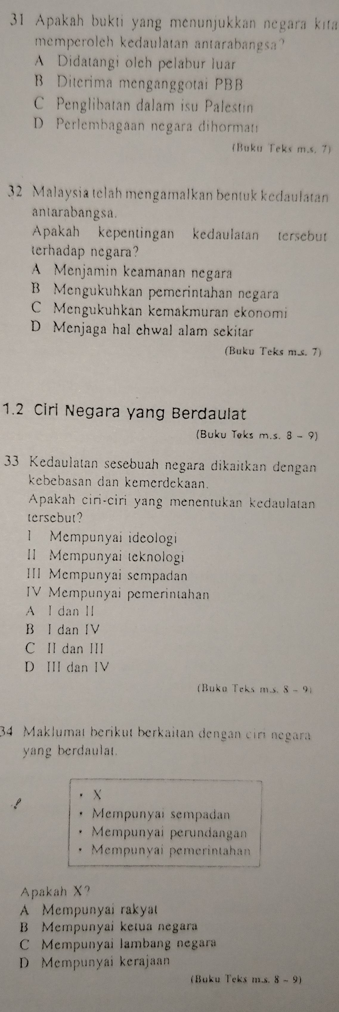 Apakah bukti yang menunjukkan negara kita
memperoleh kedaulatan antarabangsa?
A Didatangi olch pelabur luar
B Diterima menganggotai PBB
C Penglibatan dalam isu Palestin
D Perlembagaan negara dihormat
(Buku Teks m.s. 7)
32 Malaysia telah mengamalkan bentuk kedaulatan
antarabangsa.
Apakah kepentingan kedaulatan tersebut
terhadap negara?
A Menjamin keamanan negara
B Mengukuhkan pemerintahan negara
C Mengukuhkan kemakmuran ekonomi
D Menjaga hal chwal alam sekitar
(Buku Teks m.s. 7)
1.2 Cirl Negara yang Berdaulat
(Buku Teks m.s. 8 - 9)
33 Kedaulatan sesebuah negara dikaitkan dengan
kebebasan dan kemerdekaan.
Apakah ciri-ciri yang menentukan kedaulatan
tersebut?
Mempunyai ideologi
I Mempunyai teknologi
II Mempunyai sempadann
IV Mempunyai pemerintahan
A I dan II
B I dan IV
C II dan III
D II dan IV
(Buka Teks m.s. 8 - 9)
34 Maklumat berikut berkaitan dengan ciri negara
yang berdaulat.
X
Mempunyai sempadan
Mempunyai perundangan
Mempunyai pemerintahan
Apakah X?
A Mempunyal rakya
B Mempunyai ketua negara
C Mempunyai lambang negara
D Mempunyai kerajaan
(Buku Teks m.s. 8 ~ 9)