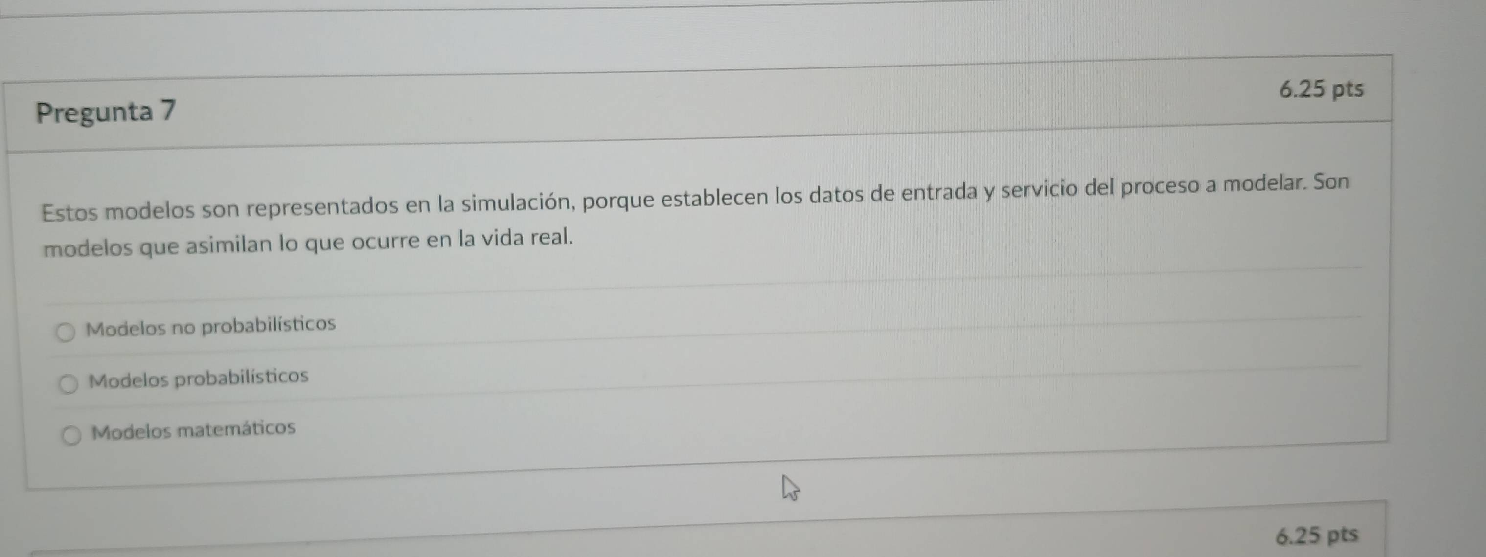 Pregunta 7
Estos modelos son representados en la simulación, porque establecen los datos de entrada y servicio del proceso a modelar. Son
modelos que asimilan lo que ocurre en la vida real.
Modelos no probabilísticos
Modelos probabilísticos
Modelos matemáticos
6.25 pts