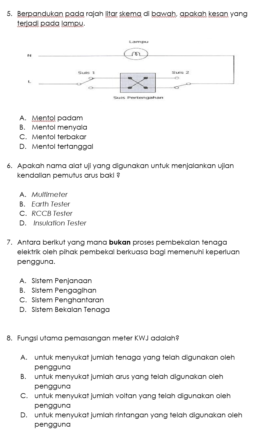 Berpandukan pada rajah litar skema di bawah, apakah kesan yang
teriadi pada lampu.
A. Mentol padam
B. Mentol menyala
C. Mentol terbakar
D. Mentol tertanggal
6. Apakah nama alat uji yang digunakan untuk menjalankan ujian
kendalian pemutus arus baki ?
A. Multimeter
B. Earth Tester
C. RCCB Tester
D. Insulation Tester
7. Antara berikut yang mana bukan proses pembekalan tenaga
elektrik oleh pihak pembekal berkuasa bagi memenuhi keperluan
pengguna.
A. Sistem Penjanaan
B. Sistem Pengagihan
C. Sistem Penghantaran
D. Sistem Bekalan Tenaga
8. Fungsi utama pemasangan meter KWJ adalah?
A. untuk menyukat jumlah tenaga yang telah digunakan oleh
pengguna
B. untuk menyukat jumlah arus yang telah digunakan oleh
pengguna
C. untuk menyukat jumlah voltan yang telah digunakan oleh
pengguna
D. untuk menyukat jumlah rintangan yang telah digunakan oleh
pengguna