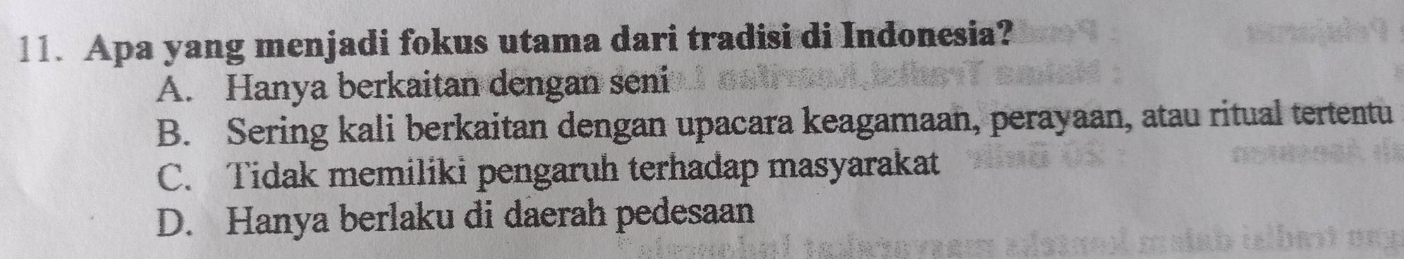 Apa yang menjadi fokus utama dari tradisi di Indonesia?
A. Hanya berkaitan dengan seni
B. Sering kali berkaitan dengan upacara keagamaan, perayaan, atau ritual tertentu
C. Tidak memiliki pengaruh terhadap masyarakat
D. Hanya berlaku di daerah pedesaan