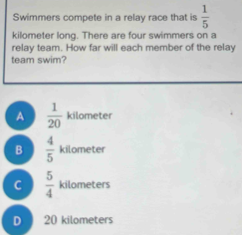 Swimmers compete in a relay race that is  1/5 
kilometer long. There are four swimmers on a
relay team. How far will each member of the relay
team swim?
A  1/20  kilometer
B  4/5  kilometer
C  5/4  kilometers
D 20 kilometers