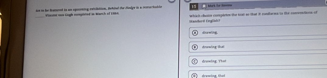 Set to be Seatured in an upcoming exhibition. Behind the Hedge is a remarkable 15 Mark for Revimy
Which choice completes the text so that it conforms to the conventions of
_Vincent van Gogh completed in March of 1884.
Standard English?
drawing.
B drawing that
C drawing. That
D drawing, that