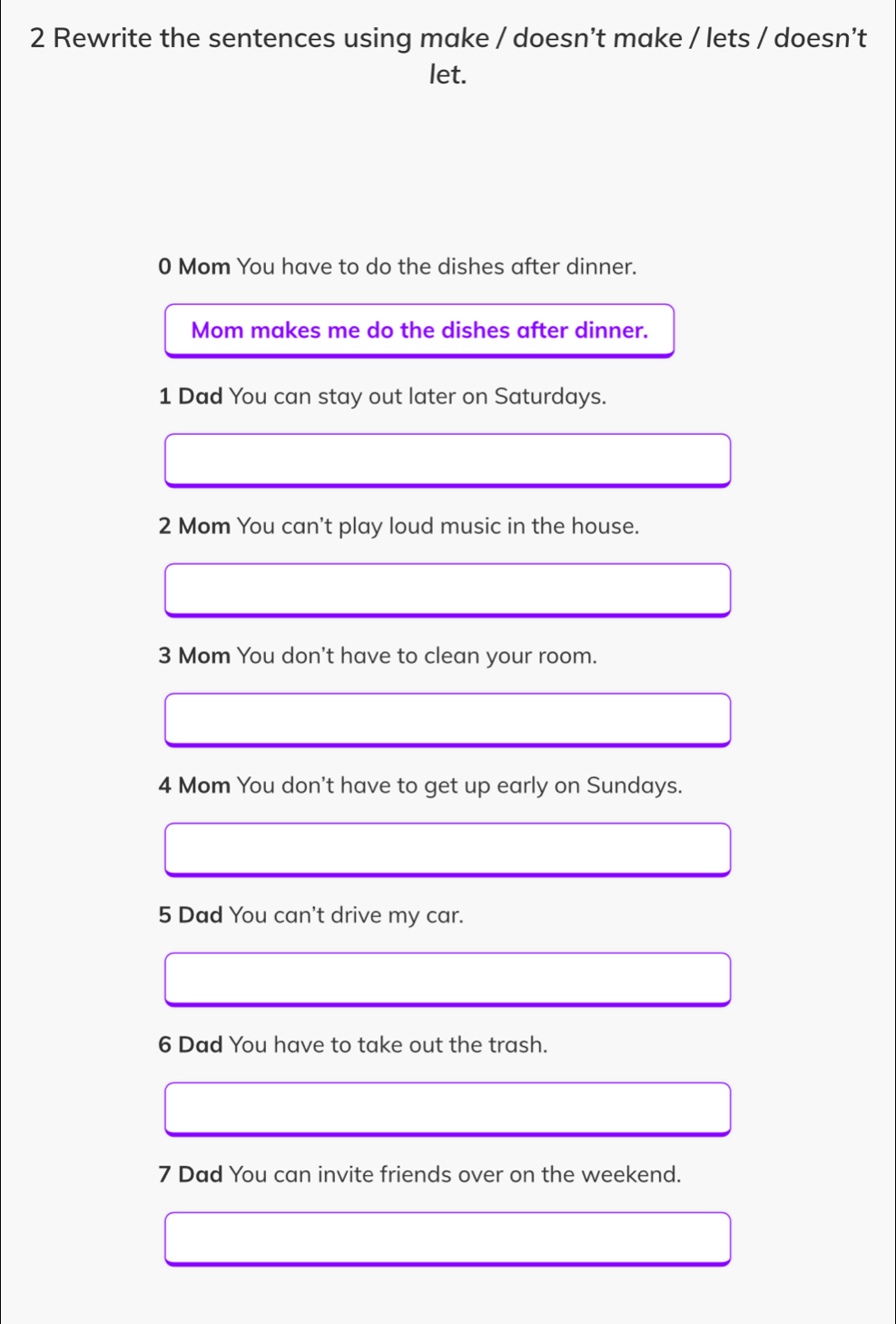 Rewrite the sentences using make / doesn’t make / lets / doesn’t 
let. 
0 Mom You have to do the dishes after dinner. 
Mom makes me do the dishes after dinner. 
1 Dad You can stay out later on Saturdays. 
2 Mom You can't play loud music in the house. 
3 Mom You don't have to clean your room. 
4 Mom You don't have to get up early on Sundays. 
5 Dad You can't drive my car. 
6 Dad You have to take out the trash. 
7 Dad You can invite friends over on the weekend.