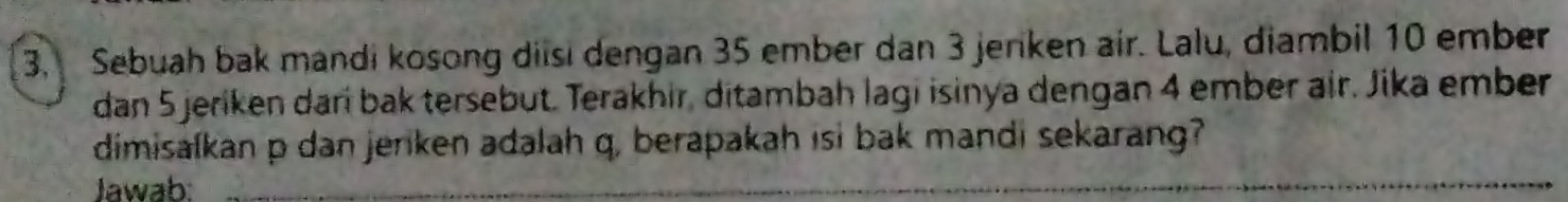 Sebuah bak mandi kosong diisi dengan 35 ember dan 3 jenken air. Lalu, diambil 10 ember 
dan 5 jeriken darí bak tersebut. Terakhir, ditambah lagi isinya dengan 4 ember air. Jika ember 
dimisalkan p dan jerken adalah q, berapakah isi bak mandi sekarang? 
Jawab:_ 
_